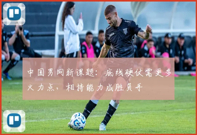 中国男网新课题：底线硬仗需更多火力点，相持能力成胜负手