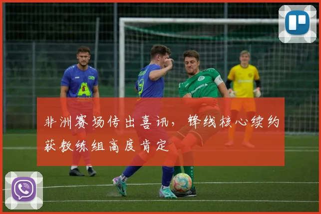 非洲赛场传出喜讯，锋线核心续约获教练组高度肯定