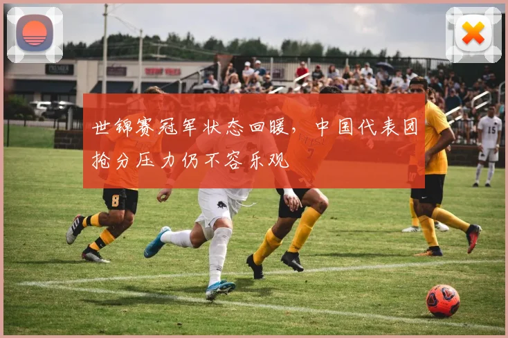 世锦赛冠军状态回暖，中国代表团抢分压力仍不容乐观