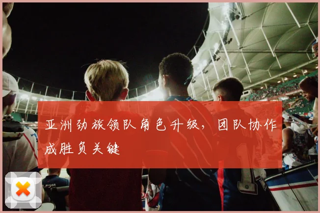 亚洲劲旅领队角色升级，团队协作成胜负关键