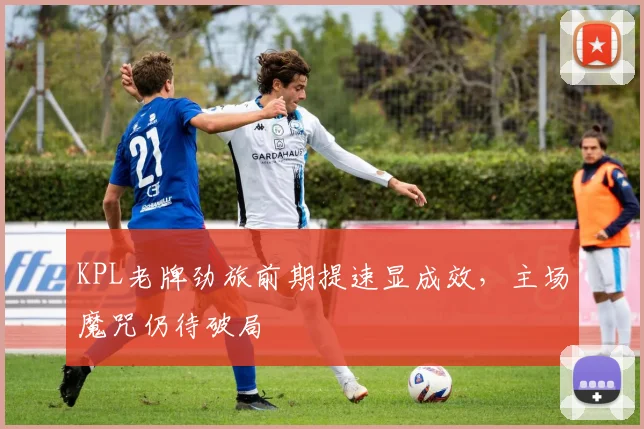 KPL老牌劲旅前期提速显成效，主场魔咒仍待破局