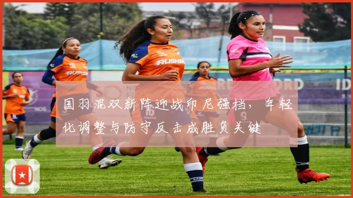 国羽混双新阵迎战印尼强档，年轻化调整与防守反击成胜负关键