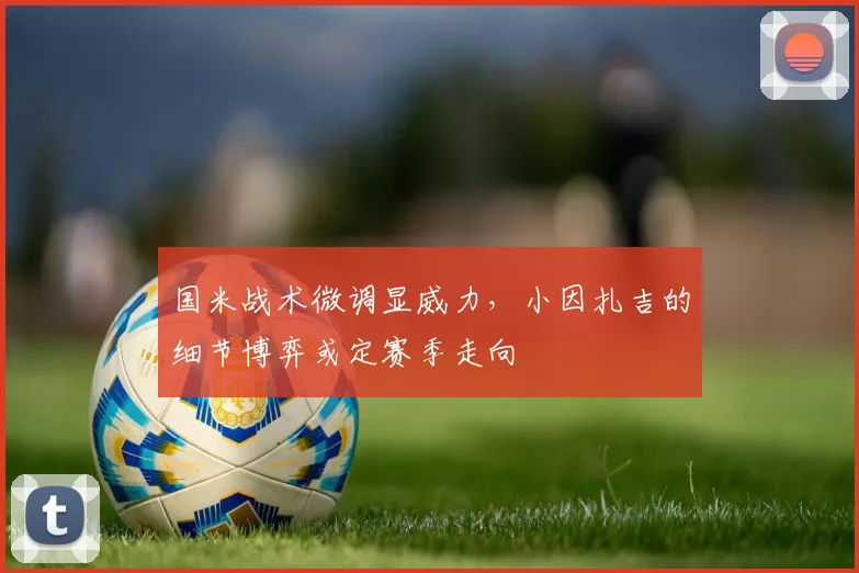 国米战术微调显威力，小因扎吉的细节博弈或定赛季走向