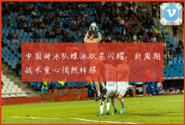 中国游泳队蝶泳双星闪耀，新周期战术重心悄然转移