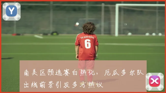 南美区预选赛白热化，厄瓜多尔队出线前景引发多方热议