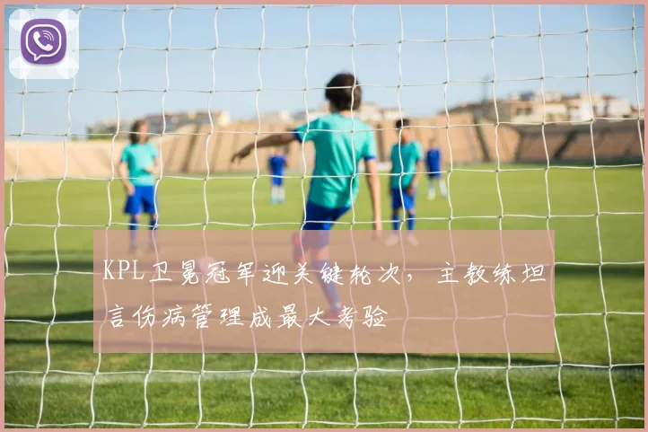 KPL卫冕冠军迎关键轮次，主教练坦言伤病管理成最大考验
