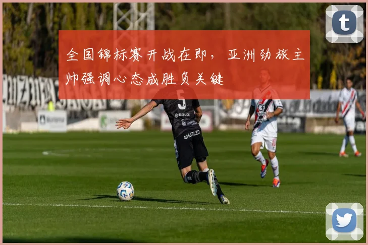 全国锦标赛开战在即，亚洲劲旅主帅强调心态成胜负关键