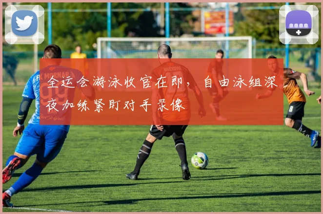 全运会游泳收官在即，自由泳组深夜加练紧盯对手录像