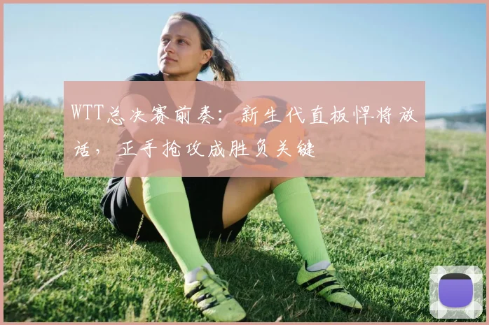 WTT总决赛前奏：新生代直板悍将放话，正手抢攻成胜负关键