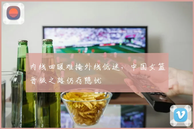 内线回暖难掩外线低迷，中国女篮晋级之路仍存隐忧