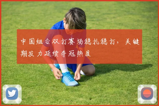 中国组合双打赛场稳扎稳打，关键期发力延续夺冠热度