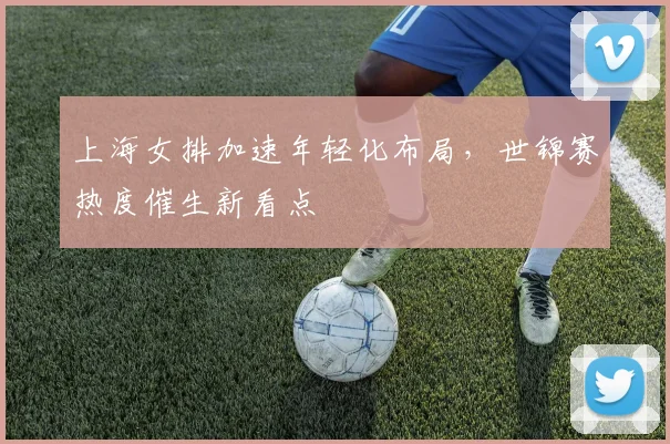 上海女排加速年轻化布局，世锦赛热度催生新看点