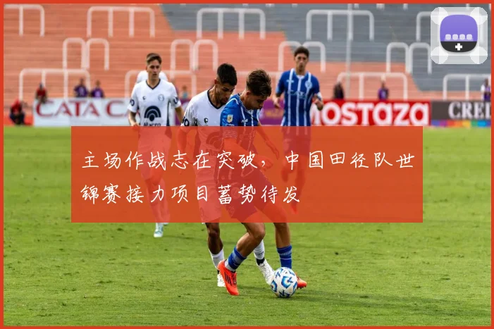 主场作战志在突破，中国田径队世锦赛接力项目蓄势待发