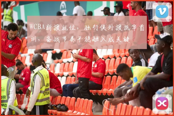 WCBA新援就位，独行侠外援抵华首训，备战节奏平稳融入成关键
