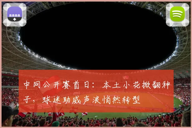 中网公开赛首日：本土小花掀翻种子，球迷助威声浪悄然转型