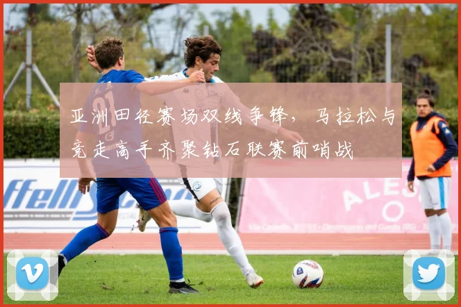 亚洲田径赛场双线争锋，马拉松与竞走高手齐聚钻石联赛前哨战
