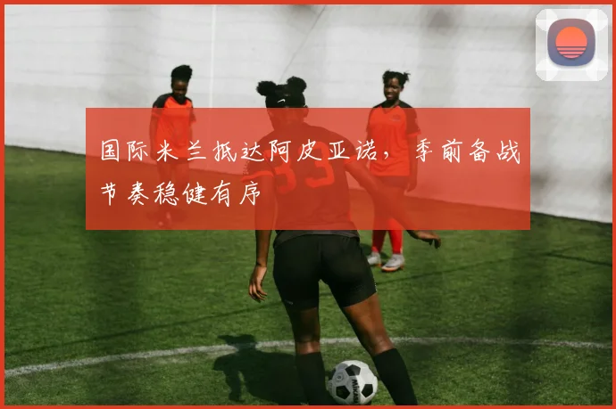 国际米兰抵达阿皮亚诺，季前备战节奏稳健有序