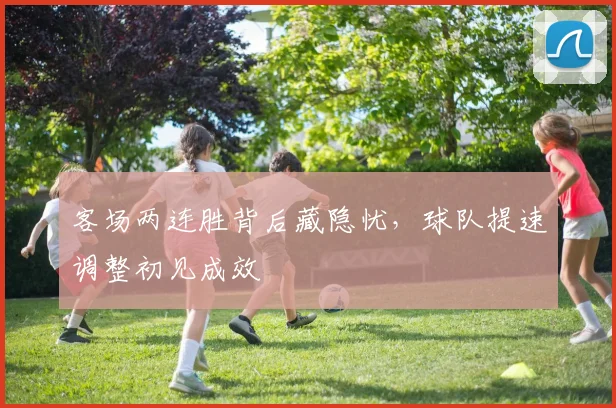 客场两连胜背后藏隐忧，球队提速调整初见成效