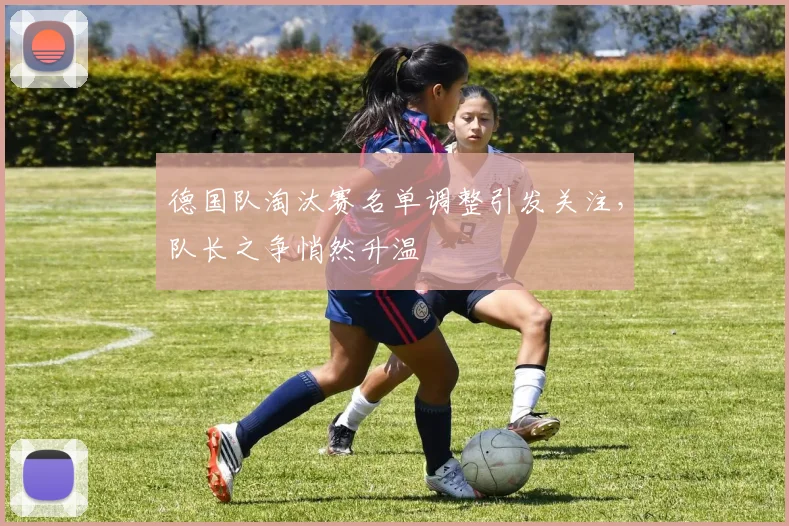 德国队淘汰赛名单调整引发关注，队长之争悄然升温