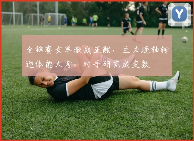 全锦赛女单激战正酣，主力连轴转迎体能大考，对手研究成变数
