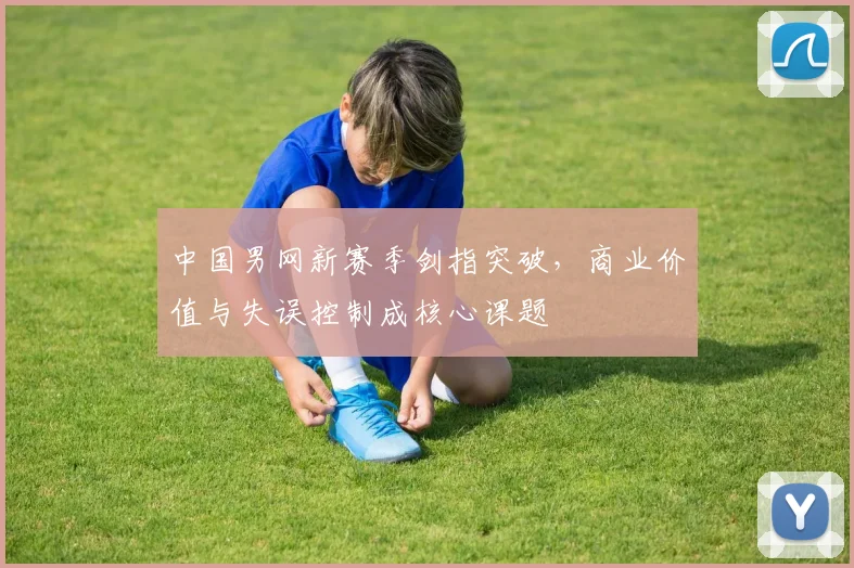 中国男网新赛季剑指突破，商业价值与失误控制成核心课题