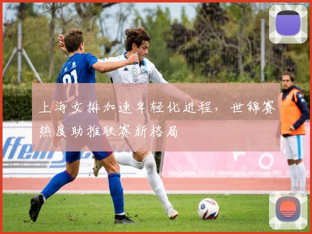 上海女排加速年轻化进程，世锦赛热度助推联赛新格局