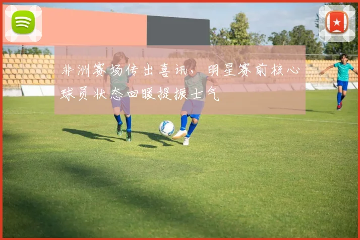 非洲赛场传出喜讯，明星赛前核心球员状态回暖提振士气