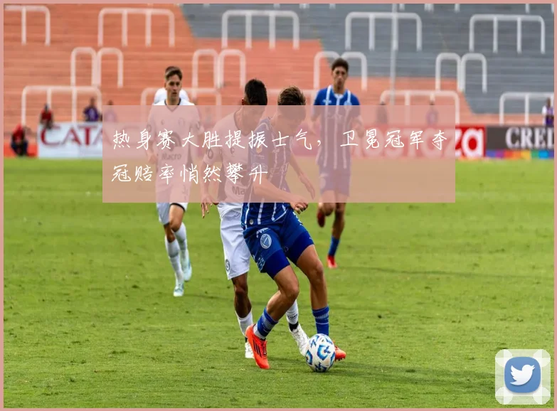 热身赛大胜提振士气，卫冕冠军夺冠赔率悄然攀升