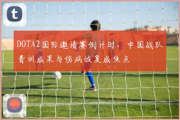DOTA2国际邀请赛倒计时，中国战队青训成果与伤病恢复成焦点