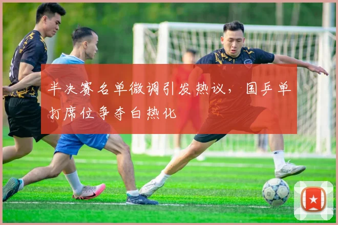 半决赛名单微调引发热议，国乒单打席位争夺白热化