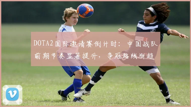 DOTA2国际邀请赛倒计时：中国战队前期节奏显著提升，争冠路线渐趋清晰