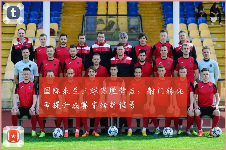 国际米兰三球完胜背后，射门转化率提升成赛季转折信号