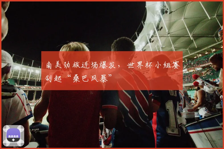 南美劲旅连场爆发，世界杯小组赛刮起“桑巴风暴”