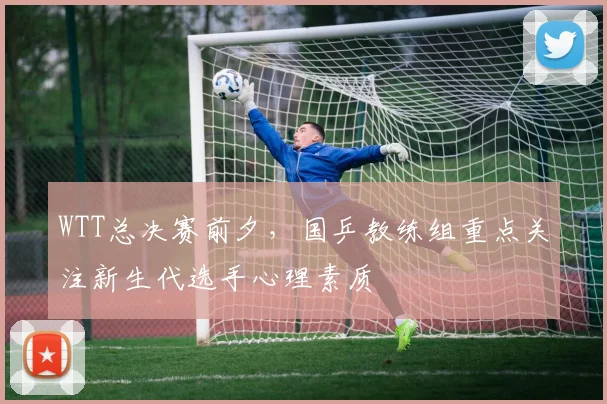 WTT总决赛前夕，国乒教练组重点关注新生代选手心理素质