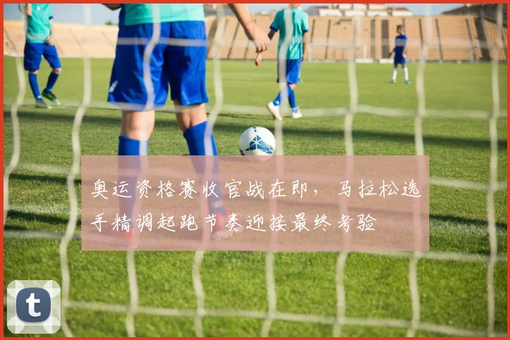 奥运资格赛收官战在即，马拉松选手精调起跑节奏迎接最终考验