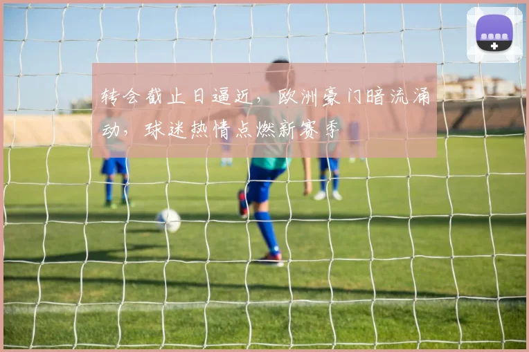 转会截止日逼近，欧洲豪门暗流涌动，球迷热情点燃新赛季