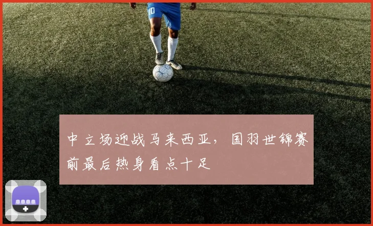 中立场迎战马来西亚，国羽世锦赛前最后热身看点十足