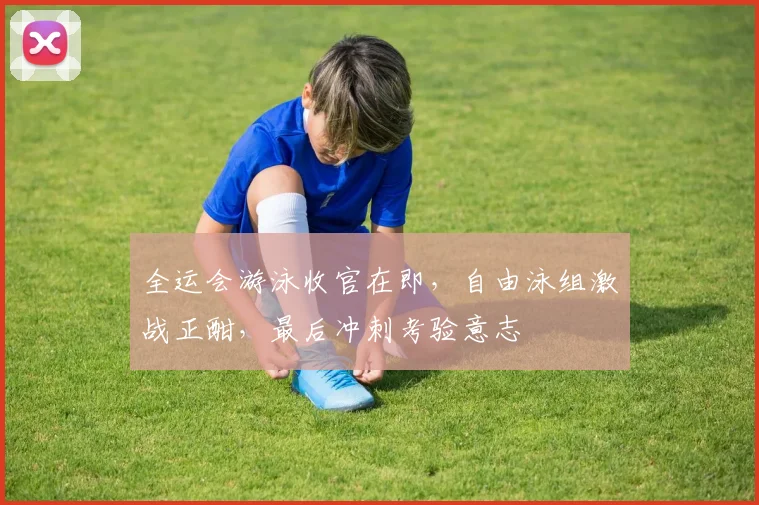 全运会游泳收官在即，自由泳组激战正酣，最后冲刺考验意志