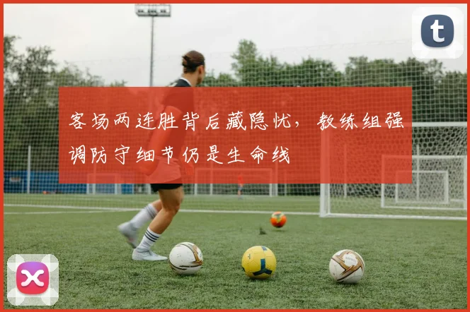 客场两连胜背后藏隐忧，教练组强调防守细节仍是生命线