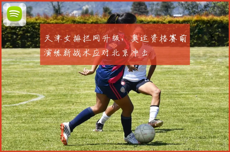 天津女排拦网升级，奥运资格赛前演练新战术应对北京冲击