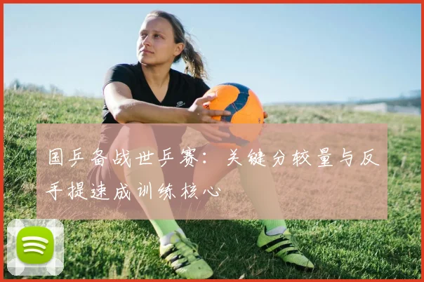 国乒备战世乒赛：关键分较量与反手提速成训练核心