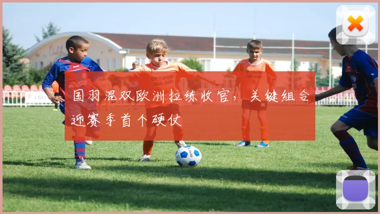 国羽混双欧洲拉练收官，关键组合迎赛季首个硬仗