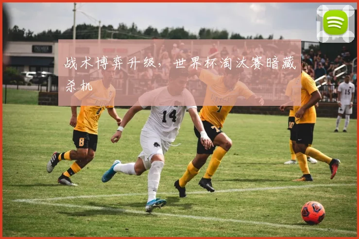战术博弈升级，世界杯淘汰赛暗藏杀机