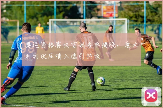 奥运资格赛收官战名单揭晓，意大利副攻压哨入选引热议