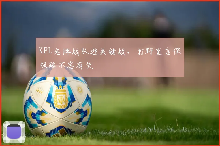 KPL老牌战队迎关键战，打野直言保级路不容有失