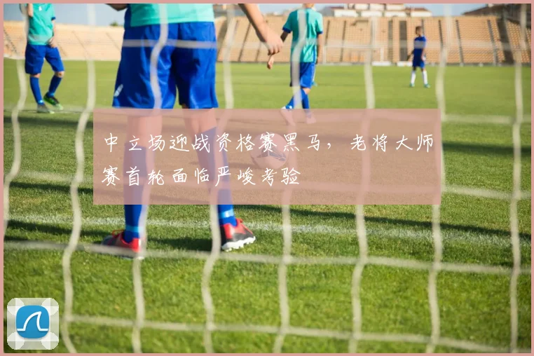 中立场迎战资格赛黑马，老将大师赛首轮面临严峻考验