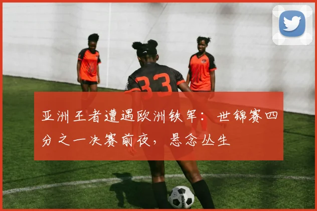 亚洲王者遭遇欧洲铁军：世锦赛四分之一决赛前夜，悬念丛生