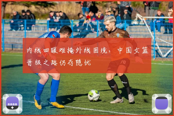 内线回暖难掩外线困境，中国女篮晋级之路仍存隐忧