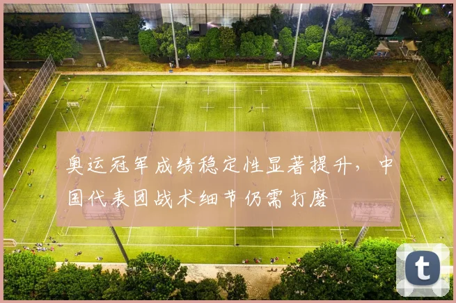 奥运冠军成绩稳定性显著提升，中国代表团战术细节仍需打磨