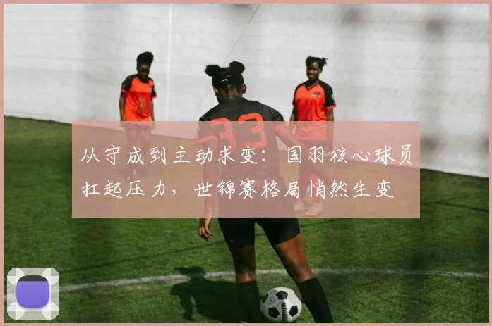 从守成到主动求变：国羽核心球员扛起压力，世锦赛格局悄然生变